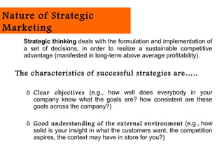 Nature of Strategic
Marketing
    Strategic thinking deals with the formulation and implementation of
    a set of decisions, in order to realize a sustainable competitive
    advantage (manifested in long-term above average profitability).

  The characteristics of successful strategies are…..

     ö Clear objectives (e.g., how well does everybody in your
       company know what the goals are? how consistent are these
       goals across the company?)

     ö Good understanding of the external environment (e.g., how
       solid is your insight in what the customers want, the competition
       aspires, the context may have in store for you?)
 