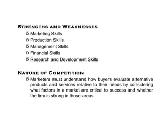 Strengths and Weaknesses
  ő Marketing Skills
  ő Production Skills
  ő Management Skills
  ő Financial Skills
  ő Research and Development Skills

Nature of Competition
  ő Marketers must understand how buyers evaluate alternative
    products and services relative to their needs by considering
    what factors in a market are critical to success and whether
    the firm is strong in those areas
 