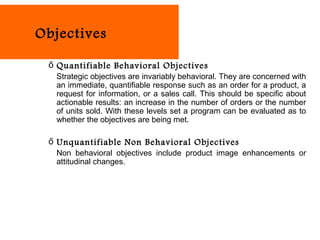 Objectives

 ő Quantifiable Behavioral Objectives
   Strategic objectives are invariably behavioral. They are concerned with
   an immediate, quantifiable response such as an order for a product, a
   request for information, or a sales call. This should be specific about
   actionable results: an increase in the number of orders or the number
   of units sold. With these levels set a program can be evaluated as to
   whether the objectives are being met.

 ő Unquantifiable Non Behavioral Objectives
   Non behavioral objectives include product image enhancements or
   attitudinal changes.
 