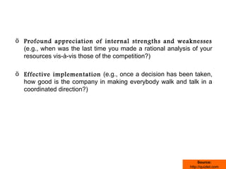 ö Profound appreciation of internal strengths and weaknesses
  (e.g., when was the last time you made a rational analysis of your
  resources vis-à-vis those of the competition?)

ö Effective implementation (e.g., once a decision has been taken,
  how good is the company in making everybody walk and talk in a
  coordinated direction?)




                                                                 Source:
                                                            http://quizlet.com
 