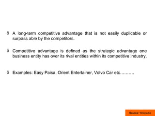 ö A long-term competitive advantage that is not easily duplicable or
  surpass able by the competitors.

ö Competitive advantage is defined as the strategic advantage one
  business entity has over its rival entities within its competitive industry.


ö Examples: Easy Paisa, Orient Entertainer, Volvo Car etc……….




                                                                    Source: Wikipedia
 