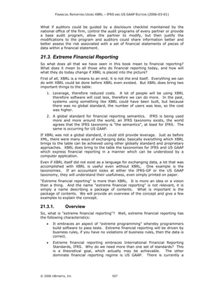 FINANCIAL REPORTING USING XBRL – IFRS AND US GAAP EDITION (2006-03-01)



What if auditors could be guided by a disclosure checklist maintained by the
national office of the firm, control the audit programs of every partner or provide
a base audit program, allow the partner to modify, but then justify the
modifications to the program and auditors could share information better and
better assess the risk associated with a set of financial statements of pieces of
data within a financial statement.

21.3. Extreme Financial Reporting
So what does all that we have seen in this book mean to financial reporting?
What does it mean to all those who do financial reporting today, and how will
what they do today change if XBRL is placed into the picture?
First of all, XBRL is a means to an end; it is not the end itself. Everything we can
do with XBRL could be done before XBRL even existed. But XBRL does bring two
important things to the table:
    1. Leverage, therefore reduced costs. A lot of people will be using XBRL
       therefore software will cost less, therefore we can do more. In the past,
       systems using something like XBRL could have been built, but because
       there was no global standard, the number of users was less, so the cost
       was higher.
    2. A global standard for financial reporting semantics. IFRS is being used
       more and more around the world, an IFRS taxonomy exists, the world
       agrees that the IFRS taxonomy is "the semantics", at least for IFRS. The
       same is occurring for US GAAP.
If XBRL was not a global standard, it could still provide leverage. Just as before
XML, there were many ways of exchanging data; basically everything which XBRL
brings to the table can be achieved using other globally standard and proprietary
approaches. XBRL does bring to the table the taxonomies for IFRS and US GAAP
which express financial reporting in a manner which can be understood by a
computer application.
Even if XBRL itself did not exist as a language for exchanging data, a lot that was
accomplished with XBRL is useful even without XBRL. One example is the
taxonomies. If an accountant looks at either the IFRS-GP or the US GAAP
taxonomy, they will understand their usefulness, even simply printed on paper.
"Extreme financial reporting" is more than XBRL. It is more an idea or a vision
than a thing. And the name "extreme financial reporting" is not relevant, it is
simply a name describing a package of contents. What is important is the
package of contents. We will provide an overview of the concept and give a few
examples to explain the concept.

21.3.1.         Overview
So, what is "extreme financial reporting"? Well, extreme financial reporting has
the following characteristics:
    •   It embraces an aspect of "extreme programming" whereby programmers
        build software to pass tests. Extreme financial reporting will be driven by
        business rules, if you have no violations of business rules, then the data is
        correct.
    •   Extreme financial reporting embraces International Financial Reporting
        Standards, IFRS. Why do we need more than one set of standards? This
        is a theoretical goal, which actually may be achievable.    The other
        dominate financial reporting regime is US GAAP. There is currently a




© 2006 UBmatrix, Inc                         507
 