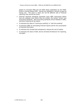 FINANCIAL REPORTING USING XBRL – IFRS AND US GAAP EDITION (2006-03-01)



        project to converge IFRS and US GAAP being undertaken by the FASB.
        China is moving toward IFRS. Having two standards is almost as good as
        having one. The point is, there are not 90 different sets of financial
        reporting rules around the world.
    •   Financial reporting standards expressed using XBRL taxonomies before
        they are released, even before they are written; the market "drives" new
        accounting standards. New accounting standards will be released in XBRL,
        and there meaning will be clearer.
    •   It embraces the ideas of "continuous auditing" or "real time auditing"
    •   It embraces XBRL for articulating financial reports and for the consumption
        of financial information.
    •   It embraces the concept that transparency reduces the cost of capital.
    •   It embraces the ideas of SOA, Service Oriented Architecture for reporting,
        not paper.




© 2006 UBmatrix, Inc                        508
 