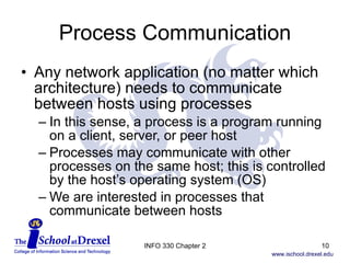 Process Communication Any network application (no matter which architecture) needs to communicate between hosts using processes In this sense, a process is a program running on a client, server, or peer host Processes may communicate with other processes on the same host; this is controlled by the host’s operating system (OS) We are interested in processes that communicate between hosts INFO 330 Chapter 2 
