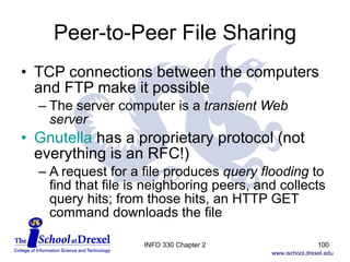 Peer-to-Peer File Sharing TCP connections between the computers and FTP make it possible The server computer is a  transient Web server Gnutella  has a proprietary protocol (not everything is an RFC!) A request for a file produces  query flooding  to find that file is neighboring peers, and collects query hits; from those hits, an HTTP GET command downloads the file INFO 330 Chapter 2 