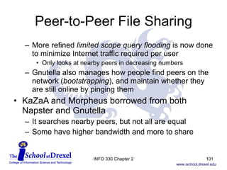 Peer-to-Peer File Sharing More refined  limited scope query flooding  is now done to minimize Internet traffic required per user Only looks at nearby peers in decreasing numbers Gnutella also manages how people find peers on the network ( bootstrapping ), and maintain whether they are still online by pinging them KaZaA and Morpheus borrowed from both Napster and Gnutella It searches nearby peers, but not all are equal  Some have higher bandwidth and more to share INFO 330 Chapter 2 