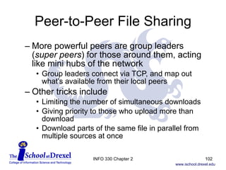 Peer-to-Peer File Sharing More powerful peers are group leaders  ( super peers ) for those around them, acting like mini hubs of the network Group leaders connect via TCP, and map out what’s available from their local peers Other tricks include Limiting the number of simultaneous downloads Giving priority to those who upload more than download Download parts of the same file in parallel from multiple sources at once INFO 330 Chapter 2 
