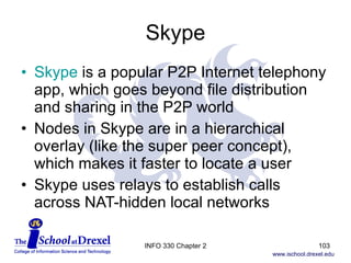 Skype Skype  is a popular P2P Internet telephony app, which goes beyond file distribution and sharing in the P2P world Nodes in Skype are in a hierarchical overlay (like the super peer concept), which makes it faster to locate a user Skype uses relays to establish calls across NAT-hidden local networks INFO 330 Chapter 2 