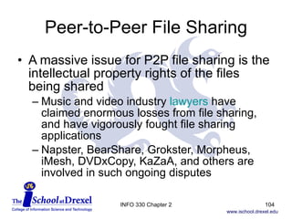 Peer-to-Peer File Sharing A massive issue for P2P file sharing is the intellectual property rights of the files being shared Music and video industry  lawyers  have claimed enormous losses from file sharing, and have vigorously fought file sharing applications Napster, BearShare, Grokster, Morpheus, iMesh, DVDxCopy, KaZaA, and others are involved in such ongoing disputes INFO 330 Chapter 2 