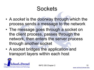 Sockets A  socket  is the doorway through which the process sends a message to the network The message goes through a socket on the client process, passes through the network, then enters the server process through another socket A socket bridges the application and transport layers within each host INFO 330 Chapter 2 