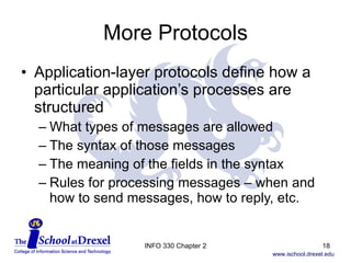 More Protocols Application-layer protocols define how a particular application’s processes are structured What types of messages are allowed The syntax of those messages The meaning of the fields in the syntax Rules for processing messages – when and  how to send messages, how to reply, etc. INFO 330 Chapter 2 