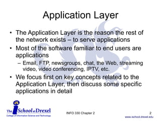 Application Layer The Application Layer is the reason the rest of the network exists – to serve applications Most of the software familiar to end users are applications Email, FTP, newsgroups, chat, the Web, streaming video, video conferencing, IPTV, etc. We focus first on key concepts related to the Application Layer, then discuss some specific applications in detail INFO 330 Chapter 2 