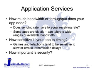 Application Services How much bandwidth or throughput does your app need? Does sending rate have to equal receiving rate? Some apps are elastic – can tolerate wide  ranges of available bandwidth How sensitive is your app to timing? Games and telephony tend to be sensitive to  slow or erratic transmission delays How important is security? INFO 330 Chapter 2 