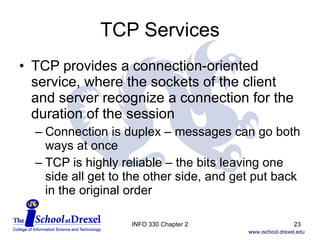 TCP Services TCP provides a connection-oriented service, where the sockets of the client and server recognize a connection for the duration of the session Connection is duplex – messages can go both ways at once TCP is highly reliable – the bits leaving one side all get to the other side, and get put back in the original order INFO 330 Chapter 2 