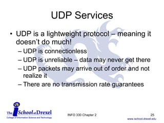 UDP Services UDP is a lightweight protocol – meaning it doesn’t do much! UDP is connectionless UDP is unreliable – data may never get there UDP packets may arrive out of order and not realize it There are no transmission rate guarantees INFO 330 Chapter 2 