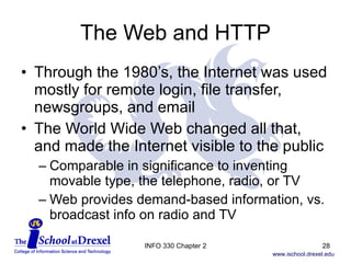 The Web and HTTP Through the 1980’s, the Internet was used mostly for remote login, file transfer, newsgroups, and email The World Wide Web changed all that, and made the Internet visible to the public Comparable in significance to inventing movable type, the telephone, radio, or TV Web provides demand-based information, vs. broadcast info on radio and TV INFO 330 Chapter 2 