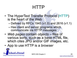 HTTP The HyperText Transfer Protocol ( HTTP )  is the heart of the Web Defined by RFCs 1945 (v1.0) and 2616 (v1.1) Has client and server programs which communicate via HTTP messages Web pages  contain  objects  – files of various sorts, such as a base HTML file, which cites JPG and/or GIF images, etc. App to use HTTP is a  browser INFO 330 Chapter 2 