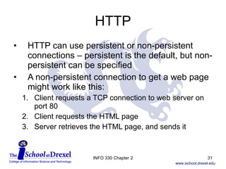 HTTP HTTP can use persistent or non-persistent connections – persistent is the default, but non-persistent can be specified A non-persistent connection to get a web page might work like this: Client requests a TCP connection to web server on port 80 Client requests the HTML page Server retrieves the HTML page, and sends it INFO 330 Chapter 2 
