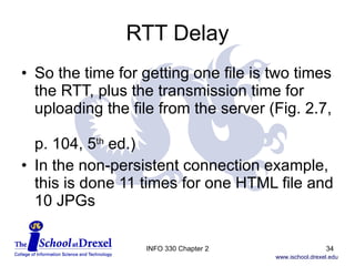 RTT Delay So the time for getting one file is two times the RTT, plus the transmission time for uploading the file from the server (Fig. 2.7,  p. 104, 5 th  ed.) In the non-persistent connection example, this is done 11 times for one HTML file and 10 JPGs INFO 330 Chapter 2 