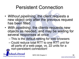 Persistent Connection Without pipelining , the client requests a new object only after the previous request has been filled With pipelining , the clients requests new objects as needed, and may be waiting for several responses at once This is the default setting for web browsers Could reduce total RTT to one RTT unit for  all parts of a web page, vs. 22 units for a  non-persistent connection! INFO 330 Chapter 2 