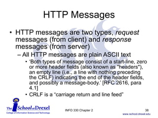HTTP Messages HTTP messages are two types,  request  messages (from client) and  response  messages (from server) All HTTP messages are plain ASCII text ‘ Both types of message consist of a start-line, zero or more header fields (also known as "headers"), an empty line (i.e., a line with nothing preceding the CRLF) indicating the end of the header fields, and possibly a message-body.’ [RFC 2616, para 4.1] CRLF is a “carriage return and line feed” INFO 330 Chapter 2 