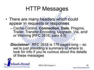 HTTP Messages There are many headers which could appear in requests or responses Cache-Control,  Connection ,  Date , Pragma, Trailer, Transfer-Encoding, Upgrade, Via, and/or Warning [RFC 2616, para 4.5] Disclaimer :  RFC 2616 is 176 pages long – so  we’re just providing a summary of where to  look for info if you’re curious about the details  of these messages INFO 330 Chapter 2 