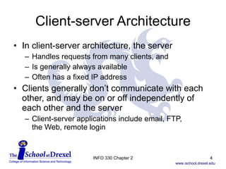 Client-server Architecture In client-server architecture, the server  Handles requests from many clients, and  Is generally always available Often has a fixed IP address Clients generally don’t communicate with each other, and may be on or off independently of each other and the server Client-server applications include email, FTP,  the Web, remote login INFO 330 Chapter 2 