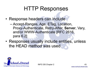 HTTP Responses Response headers can include Accept-Ranges, Age, ETag, Location,  Proxy-Authenticate, Retry-After,  Server , Vary, and/or WWW-Authenticate [RFC 2616,  para 6.2] Responses usually include entities, unless the HEAD method was used INFO 330 Chapter 2 