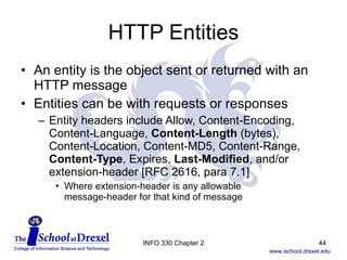 HTTP Entities An entity is the object sent or returned with an HTTP message Entities can be with requests or responses Entity headers include Allow, Content-Encoding, Content-Language,  Content-Length  (bytes), Content-Location, Content-MD5, Content-Range,  Content-Type , Expires,  Last-Modified , and/or extension-header [RFC 2616, para 7.1] Where extension-header is any allowable  message-header for that kind of message INFO 330 Chapter 2 