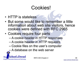 Cookies! HTTP is stateless But some would like to remember a little information about web site visitors, hence cookies were defined with RFC 2965 Cookies require four parts A cookie header in HTTP responses A cookie header in HTTP requests Cookie files on the user’s computer A database on the web server INFO 330 Chapter 2 