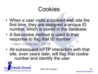 Cookies When a user visits a cookied web site the  first time, they are assigned a unique ID number, which is stored in the database A Set-cookie method is used in their response to flag that ID number Set-cookie: 1678 All subsequent HTTP interaction with that site, even years later, will flag that cookie    number and identify the user INFO 330 Chapter 2 