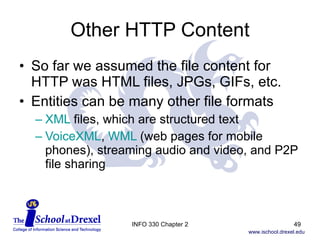 Other HTTP Content So far we assumed the file content for HTTP was HTML files, JPGs, GIFs, etc. Entities can be many other file formats XML  files, which are structured text VoiceXML ,  WML  (web pages for mobile phones), streaming audio and video, and P2P file sharing INFO 330 Chapter 2 