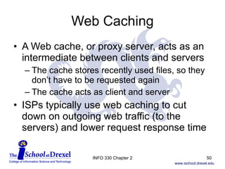 Web Caching A Web cache, or proxy server, acts as an intermediate between clients and servers The cache stores recently used files, so they  don’t have to be requested again The cache acts as client and server ISPs typically use web caching to cut down on outgoing web traffic (to the servers) and lower request response time INFO 330 Chapter 2 