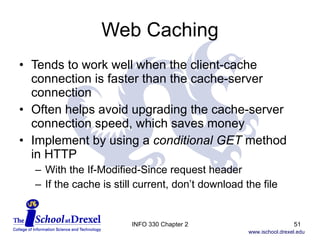 Web Caching Tends to work well when the client-cache connection is faster than the cache-server connection Often helps avoid upgrading the cache-server connection speed, which saves money Implement by using a  conditional GET  method  in HTTP With the If-Modified-Since request header If the cache is still current, don’t download the file INFO 330 Chapter 2 