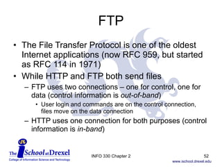 FTP The File Transfer Protocol is one of the oldest Internet applications (now RFC 959, but started as RFC 114 in 1971)  While HTTP and FTP both send files FTP uses two connections – one for control, one for data (control information is  out-of-band ) User login and commands are on the control connection, files move on the data connection HTTP uses one connection for both purposes (control information is  in-band ) INFO 330 Chapter 2 