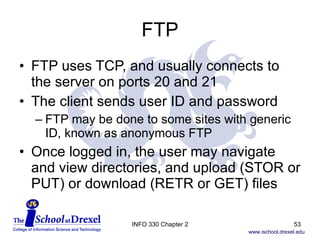 FTP FTP uses TCP, and usually connects to the server on ports 20 and 21 The client sends user ID and password FTP may be done to some sites with generic ID, known as anonymous FTP Once logged in, the user may navigate and view directories, and upload (STOR or PUT) or download (RETR or GET) files INFO 330 Chapter 2 