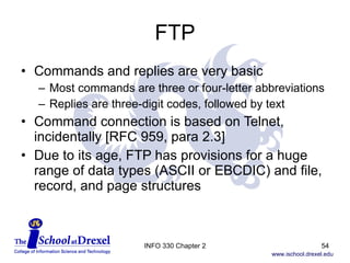 FTP Commands and replies are very basic Most commands are three or four-letter abbreviations Replies are three-digit codes, followed by text Command connection is based on Telnet, incidentally [RFC 959, para 2.3] Due to its age, FTP has provisions for a huge range of data types (ASCII or EBCDIC) and file, record, and page structures INFO 330 Chapter 2 