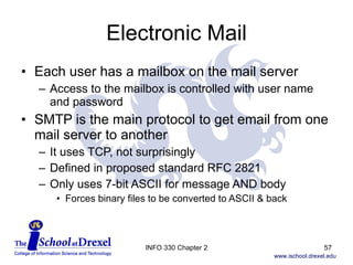 Electronic Mail Each user has a mailbox on the mail server Access to the mailbox is controlled with user name and password SMTP is the main protocol to get email from one mail server to another It uses TCP, not surprisingly Defined in proposed standard RFC 2821 Only uses 7-bit ASCII for message AND body Forces binary files to be converted to ASCII & back INFO 330 Chapter 2 