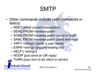 SMTP Other commands include ( with comments in italics ) RSET  (abort current transaction) SEND FROM:<reverse-path> SOML FROM:<reverse-path>  (send or mail) SAML FROM:<reverse-path>  (send and mail) VRFY <string>  (verify a user name) EXPN <string>  (expand mailing list) HELP [ <string>] NOOP  (just send an OK reply) TURN  (your turn to be client or server) INFO 330 Chapter 2 