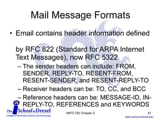 Mail Message Formats Email contains header information defined  by RFC 822 (Standard for ARPA Internet Text Messages), now RFC 5322 The sender headers can include: FROM, SENDER, REPLY-TO, RESENT-FROM, RESENT-SENDER, and RESENT-REPLY-TO  Receiver headers can be: TO, CC, and BCC Reference headers can be: MESSAGE-ID, IN-REPLY-TO, REFERENCES and KEYWORDS  INFO 330 Chapter 2 