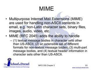 MIME Multipurpose Internet Mail Extensions (MIME) are used for handling non-ASCII contents in email, e.g. non-Latin character sets, binary files, images, audio, video, etc. MIME (RFC 2045) adds the ability to handle (1) textual message bodies in character sets other than US-ASCII, (2) an extensible set of different formats for non-textual message bodies, (3) multi-part message bodies, and (4) textual header information in character sets other than US-ASCII.  INFO 330 Chapter 2 