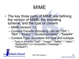 MIME The key three parts of MIME are defining the version of MIME, the encoding scheme, and the type of content MIME-Version: 1.0  Content-Transfer-Encoding: can be "7bit" / "8bit" / "binary" / "quoted-printable" / "base64“ Content-Type: describes the type and subtype Type is discrete ("text" / "image" / "audio" / "video" / "application") or composite ("message" / "multipart") INFO 330 Chapter 2 