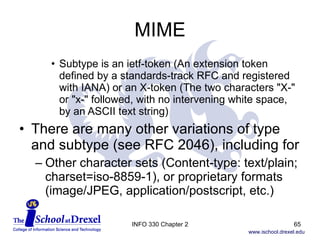 MIME Subtype is an ietf-token (An extension token defined by a standards-track RFC and registered with IANA) or an X-token (The two characters "X-" or "x-" followed, with no intervening white space, by an ASCII text string) There are many other variations of type and subtype (see RFC 2046), including for Other character sets (Content-type: text/plain; charset=iso-8859-1), or proprietary formats (image/JPEG, application/postscript, etc.) INFO 330 Chapter 2 