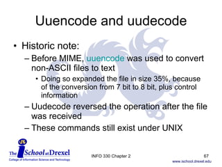 Uuencode and uudecode Historic note: Before MIME,  uuencode  was used to convert non-ASCII files to text Doing so expanded the file in size 35%, because  of the conversion from 7 bit to 8 bit, plus control information Uudecode reversed the operation after the file was received These commands still exist under UNIX INFO 330 Chapter 2 