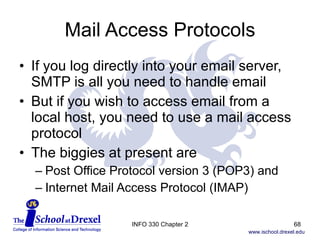 Mail Access Protocols If you log directly into your email server, SMTP is all you need to handle email But if you wish to access email from a local host, you need to use a mail access protocol The biggies at present are  Post Office Protocol version 3 (POP3) and  Internet Mail Access Protocol (IMAP) INFO 330 Chapter 2 
