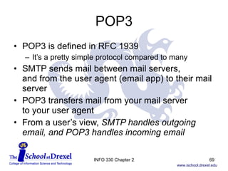 POP3 POP3 is defined in RFC 1939 It’s a pretty simple protocol compared to many SMTP sends mail between mail servers,  and from the user agent (email app) to their mail server POP3 transfers mail from your mail server  to your user agent From a user’s view,  SMTP handles outgoing email, and POP3 handles incoming email INFO 330 Chapter 2 