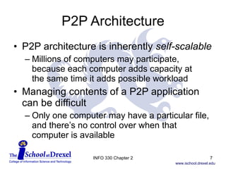 P2P Architecture P2P architecture is inherently  self-scalable Millions of computers may participate, because each computer adds capacity at  the same time it adds possible workload Managing contents of a P2P application can be difficult Only one computer may have a particular file, and there’s no control over when that computer is available INFO 330 Chapter 2 