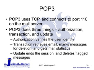 POP3 POP3 uses TCP, and connects to port 110 on the mail server POP3 does three things – authorization, transaction, and update Authorization verifies the user identity Transaction retrieves email, marks messages  for deletion, and gets mail statistics Update ends the session, and deletes flagged messages INFO 330 Chapter 2 
