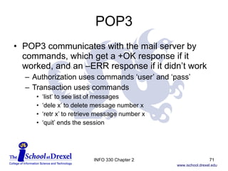 POP3 POP3 communicates with the mail server by commands, which get a +OK response if it worked, and an –ERR response if it didn’t work Authorization uses commands ‘user’ and ‘pass’ Transaction uses commands  ‘ list’ to see list of messages ‘ dele x’ to delete message number x ‘ retr x’ to retrieve message number x ‘ quit’ ends the session INFO 330 Chapter 2 