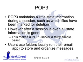 POP3 POP3 maintains a little state information during a session, such as which files have been marked for deletion However after a session is over, all state information is gone This makes a POP3 server a fairly simple beast Users use folders locally (on their email    app) to store and organize messages INFO 330 Chapter 2 
